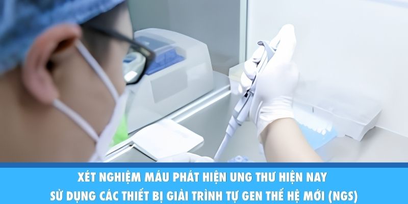 Xét nghiệm máu phát hiện ung thư hiện nay sử dụng các thiết bị giải trình tự gen thế hệ mới (NGS)